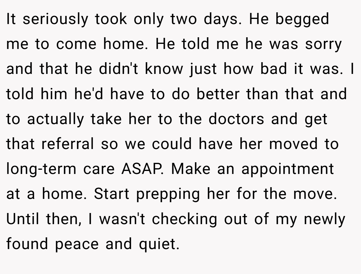 It seriously took only two days. He begged me to come home. He told me he was sorry and that he didn't know just how bad it was. I told him he'd have to do better than that and to actually take her to the doctors and get that referral so we could have her moved to long-term care ASAP. Make an appointment at a home. Start prepping her for the move. Until then, I wasn't checking out of my newly found peace and quiet.