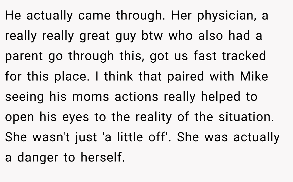 He actually came through. Her physician, a really really great guy btw who also had a parent go through this, got us fast tracked for this place. I think that paired with Mike seeing his moms actions really helped to open his eyes to the reality of the situation. She wasn't just 'a little off'. She was actually a danger to herself.
