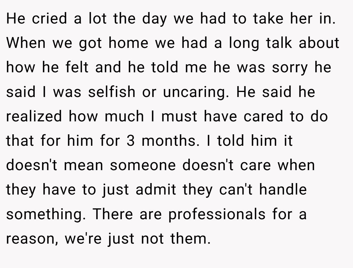 He cried a lot the day we had to take her in. When we got home we had a long talk about how he felt and he told me he was sorry he said I was selfish or uncaring. He said he realized how much I must have cared to do that for him for 3 months. I told him it doesn't mean someone doesn't care when they have to just admit they can't handle something. There are professionals for a reason, we're just not them.