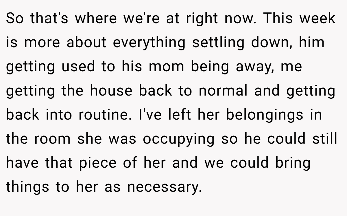 So that's where we're at right now. This week is more about everything settling down, him getting used to his mom being away, me getting the house back to normal and getting back into routine. I've left her belongings in the room she was occupying so he could still have that piece of her and we could bring things to her as necessary.