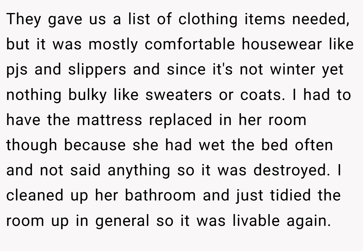 They gave us a list of clothing items needed, but it was mostly comfortable housewear like pjs and slippers and since it's not winter yet nothing bulky like sweaters or coats. I had to have the mattress replaced in her room though because she had wet the bed often and not said anything so it was destroyed. I cleaned up her bathroom and just tidied the room up in general so it was livable again.