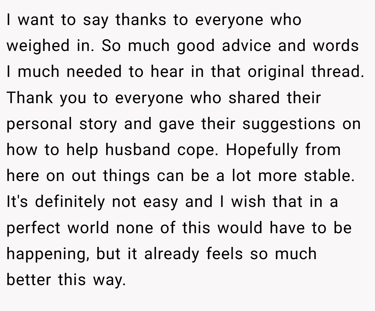 I want to say thanks to everyone who weighed in. So much good advice and words I much needed to hear in that original thread. Thank you to everyone who shared their personal story and gave their suggestions on how to help husband cope. Hopefully from here on out things can be a lot more stable. It's definitely not easy and I wish that in a perfect world none of this would have to be happening, but it already feels so much better this way.