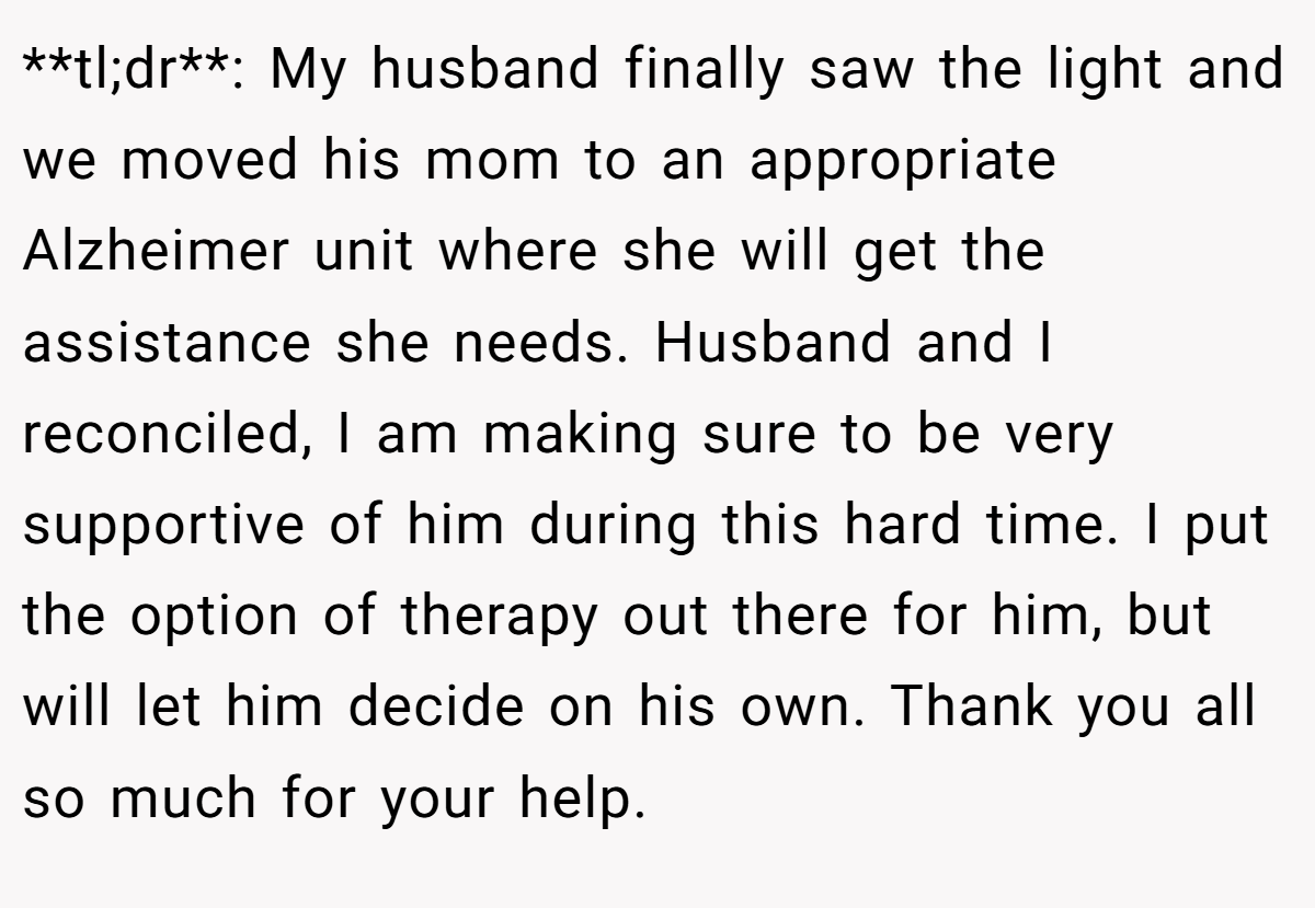 **tl;dr**: My husband finally saw the light and we moved his mom to an appropriate Alzheimer unit where she will get the assistance she needs. Husband and I reconciled, I am making sure to be very supportive of him during this hard time. I put the option of therapy out there for him, but will let him decide on his own. Thank you all so much for your help.
