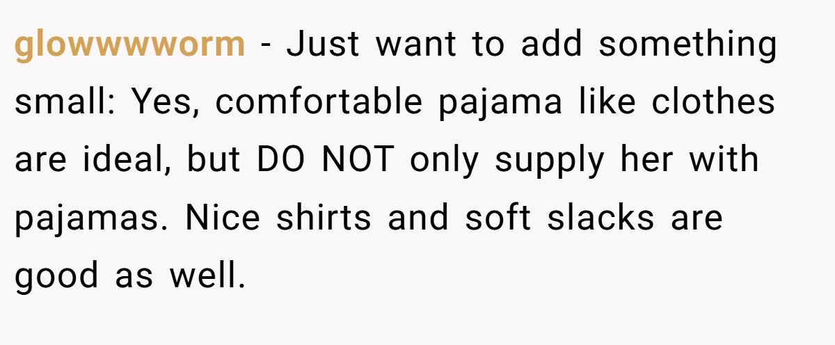 glowwwworm − Just want to add something small: Yes, comfortable pajama like clothes are ideal, but DO NOT only supply her with pajamas. Nice shirts and soft slacks are good as well.
