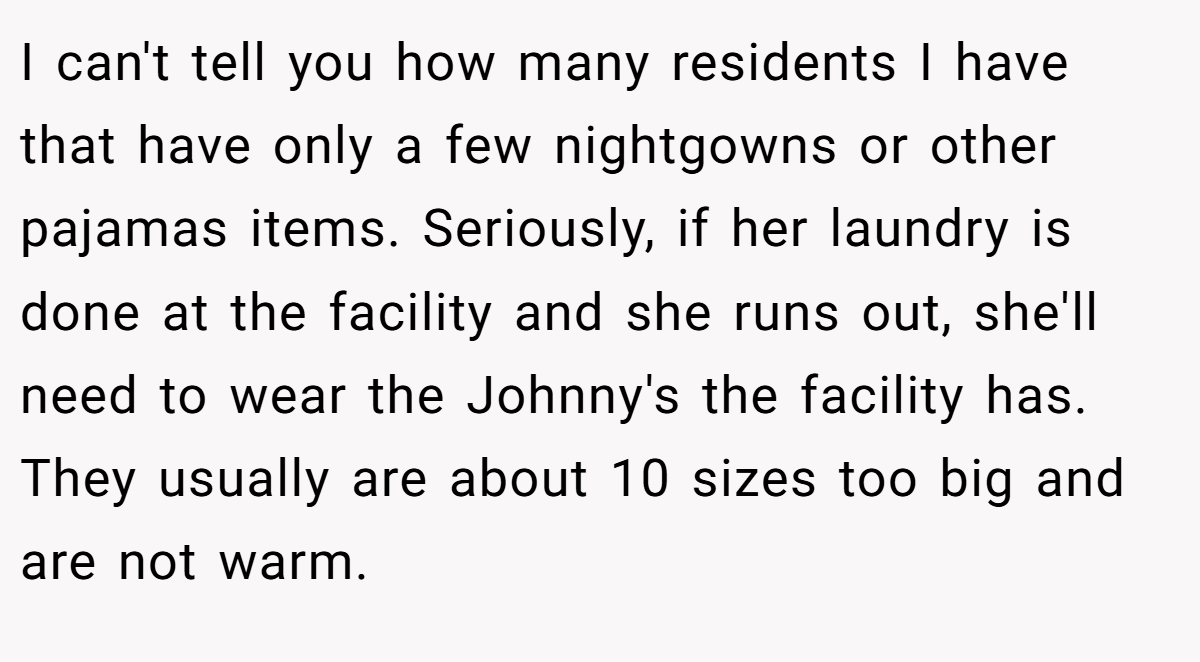 I can't tell you how many residents I have that have only a few nightgowns or other pajamas items. Seriously, if her laundry is done at the facility and she runs out, she'll need to wear the Johnny's the facility has. They usually are about 10 sizes too big and are not warm.