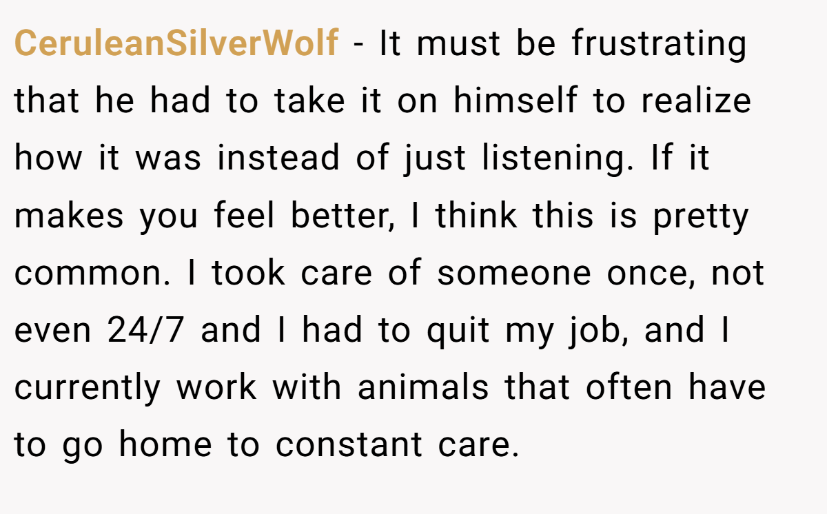 CeruleanSilverWolf − It must be frustrating that he had to take it on himself to realize how it was instead of just listening. If it makes you feel better, I think this is pretty common. I took care of someone once, not even 24/7 and I had to quit my job, and I currently work with animals that often have to go home to constant care.