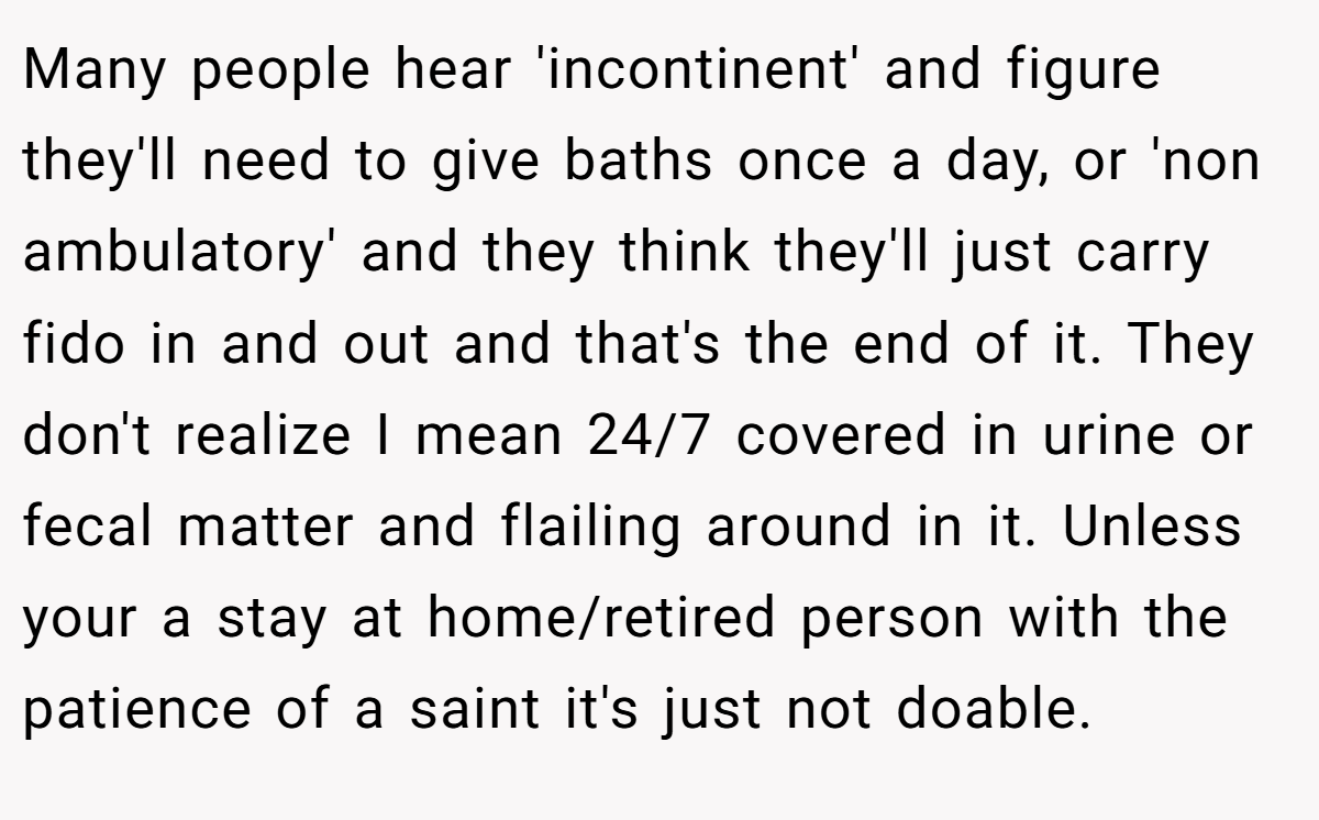 Many people hear 'incontinent' and figure they'll need to give baths once a day, or 'non ambulatory' and they think they'll just carry fido in and out and that's the end of it. They don't realize I mean 24/7 covered in urine or fecal matter and flailing around in it. Unless your a stay at home/retired person with the patience of a saint it's just not doable.