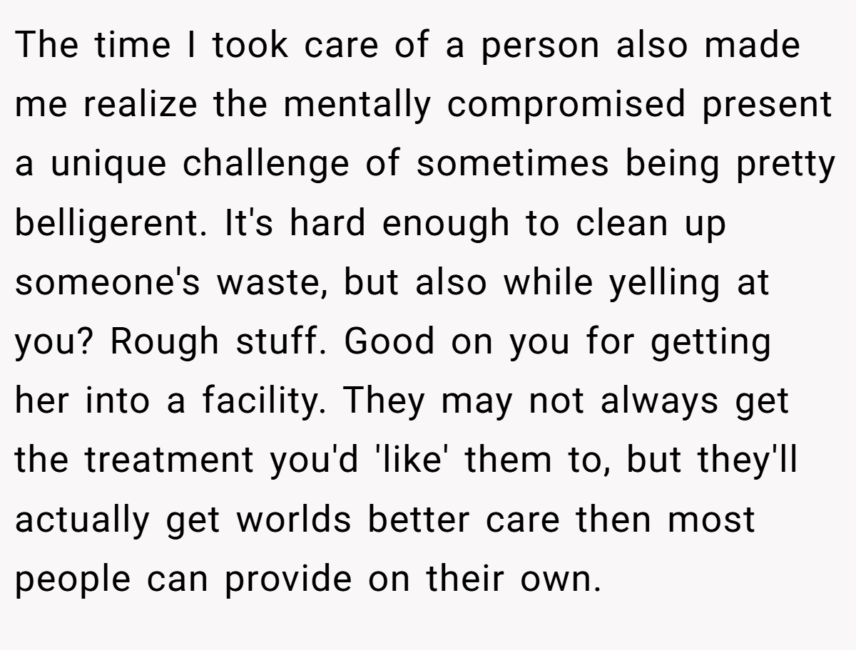 The time I took care of a person also made me realize the mentally compromised present a unique challenge of sometimes being pretty belligerent. It's hard enough to clean up someone's waste, but also while yelling at you? Rough stuff. Good on you for getting her into a facility. They may not always get the treatment you'd 'like' them to, but they'll actually get worlds better care then most people can provide on their own.