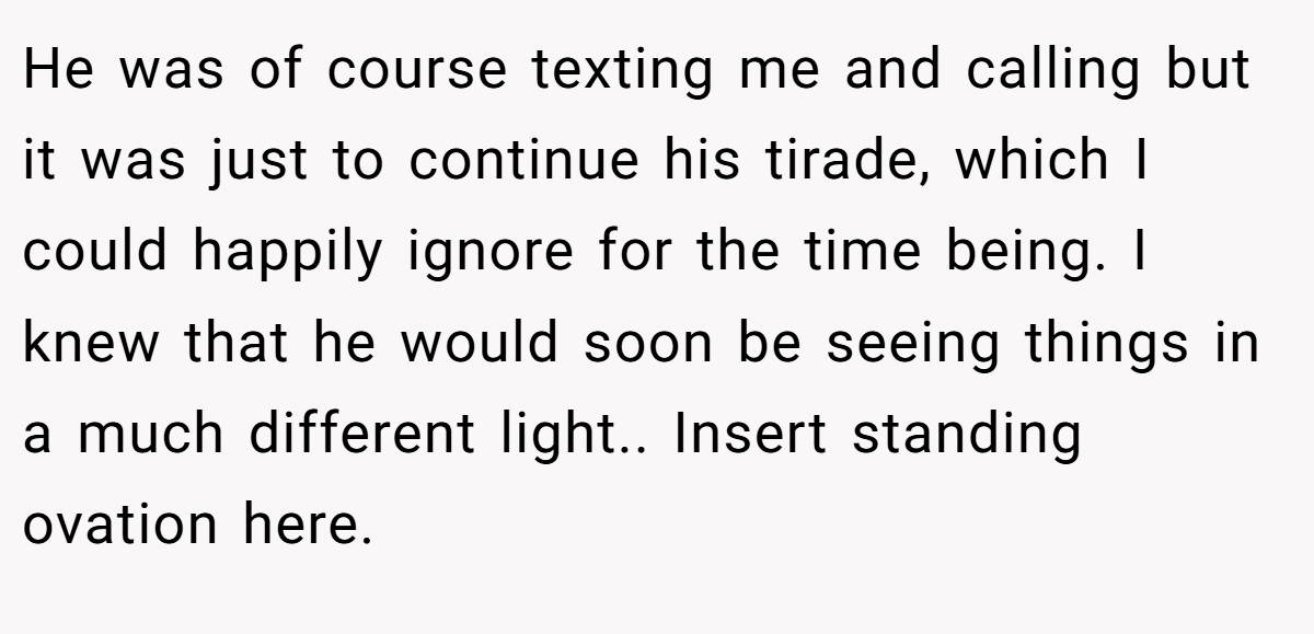 He was of course texting me and calling but it was just to continue his tirade, which I could happily ignore for the time being. I knew that he would soon be seeing things in a much different light.. Insert standing ovation here.