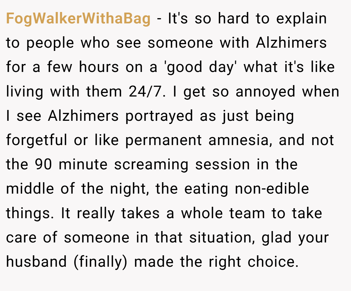 FogWalkerWithaBag − It's so hard to explain to people who see someone with Alzhimers for a few hours on a 'good day' what it's like living with them 24/7. I get so annoyed when I see Alzhimers portrayed as just being forgetful or like permanent amnesia, and not the 90 minute screaming session in the middle of the night, the eating non-edible things. It really takes a whole team to take care of someone in that situation, glad your husband (finally) made the right choice.