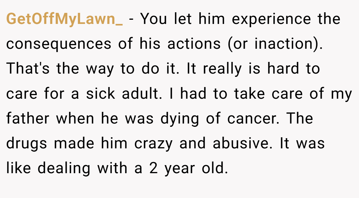 GetOffMyLawn_ − You let him experience the consequences of his actions (or inaction). That's the way to do it. It really is hard to care for a sick adult. I had to take care of my father when he was dying of cancer. The drugs made him crazy and abusive. It was like dealing with a 2 year old.