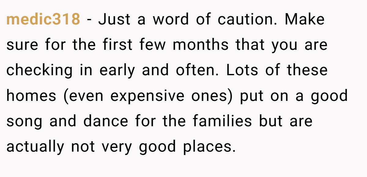 medic318 − Just a word of caution. Make sure for the first few months that you are checking in early and often. Lots of these homes (even expensive ones) put on a good song and dance for the families but are actually not very good places.