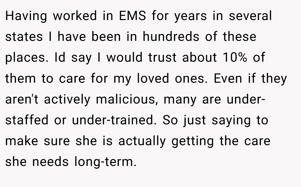 Having worked in EMS for years in several states I have been in hundreds of these places. Id say I would trust about 10% of them to care for my loved ones. Even if they aren't actively malicious, many are under-staffed or under-trained. So just saying to make sure she is actually getting the care she needs long-term.