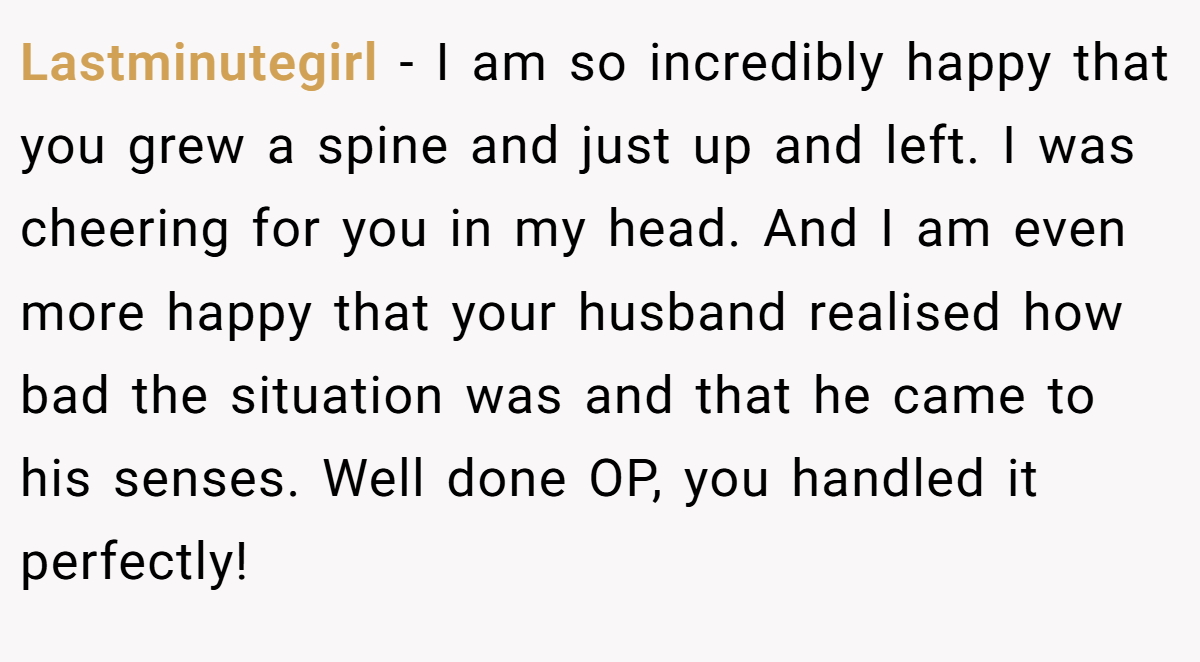 Lastminutegirl − I am so incredibly happy that you grew a spine and just up and left. I was cheering for you in my head. And I am even more happy that your husband realised how bad the situation was and that he came to his senses. Well done OP, you handled it perfectly!