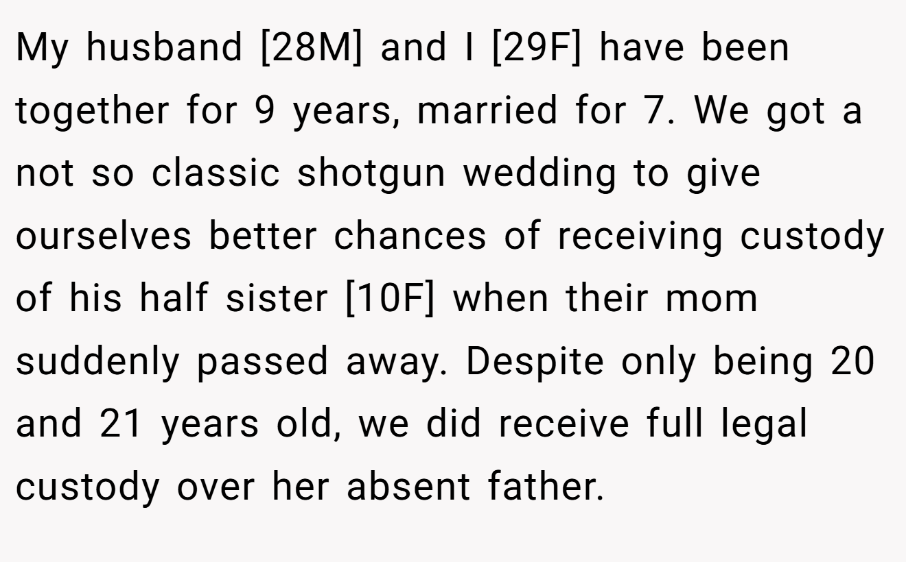 My husband [28M] and I [29F] have been together for 9 years, married for 7. We got a not so classic shotgun wedding to give ourselves better chances of receiving custody of his half sister [10F] when their mom suddenly passed away. Despite only being 20 and 21 years old, we did receive full legal custody over her absent father.