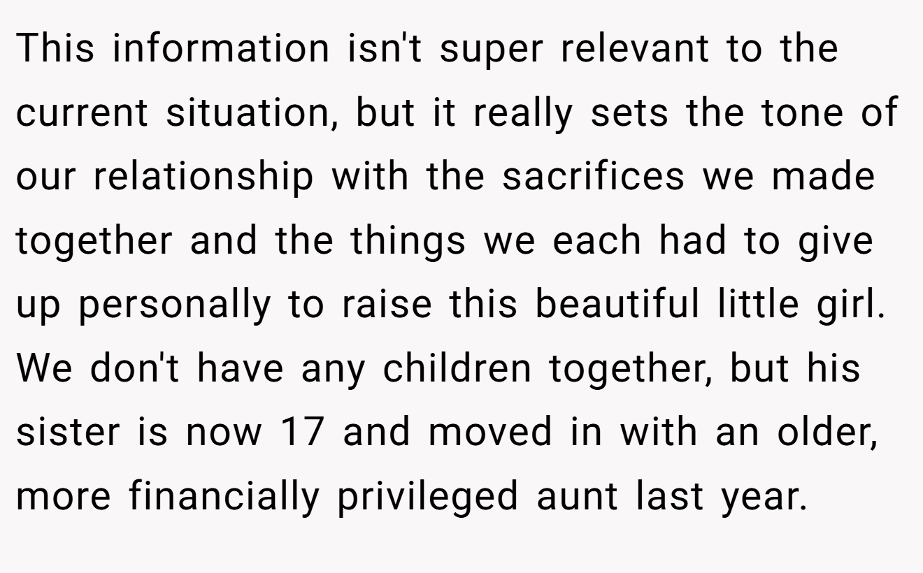 This information isn't super relevant to the current situation, but it really sets the tone of our relationship with the sacrifices we made together and the things we each had to give up personally to raise this beautiful little girl. We don't have any children together, but his sister is now 17 and moved in with an older, more financially privileged aunt last year.