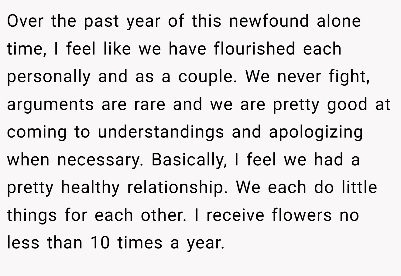 Over the past year of this newfound alone time, I feel like we have flourished each personally and as a couple. We never fight, arguments are rare and we are pretty good at coming to understandings and apologizing when necessary. Basically, I feel we had a pretty healthy relationship. We each do little things for each other. I receive flowers no less than 10 times a year.