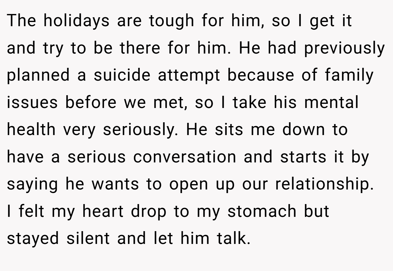 The holidays are tough for him, so I get it and try to be there for him. He had previously planned a suicide attempt because of family issues before we met, so I take his mental health very seriously. He sits me down to have a serious conversation and starts it by saying he wants to open up our relationship. I felt my heart drop to my stomach but stayed silent and let him talk.