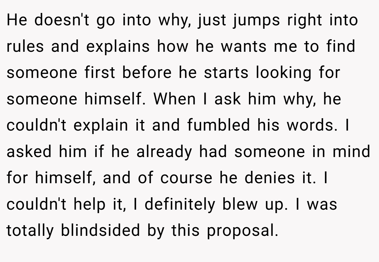 He doesn't go into why, just jumps right into rules and explains how he wants me to find someone first before he starts looking for someone himself. When I ask him why, he couldn't explain it and fumbled his words. I asked him if he already had someone in mind for himself, and of course he denies it. I couldn't help it, I definitely blew up. I was totally blindsided by this proposal.