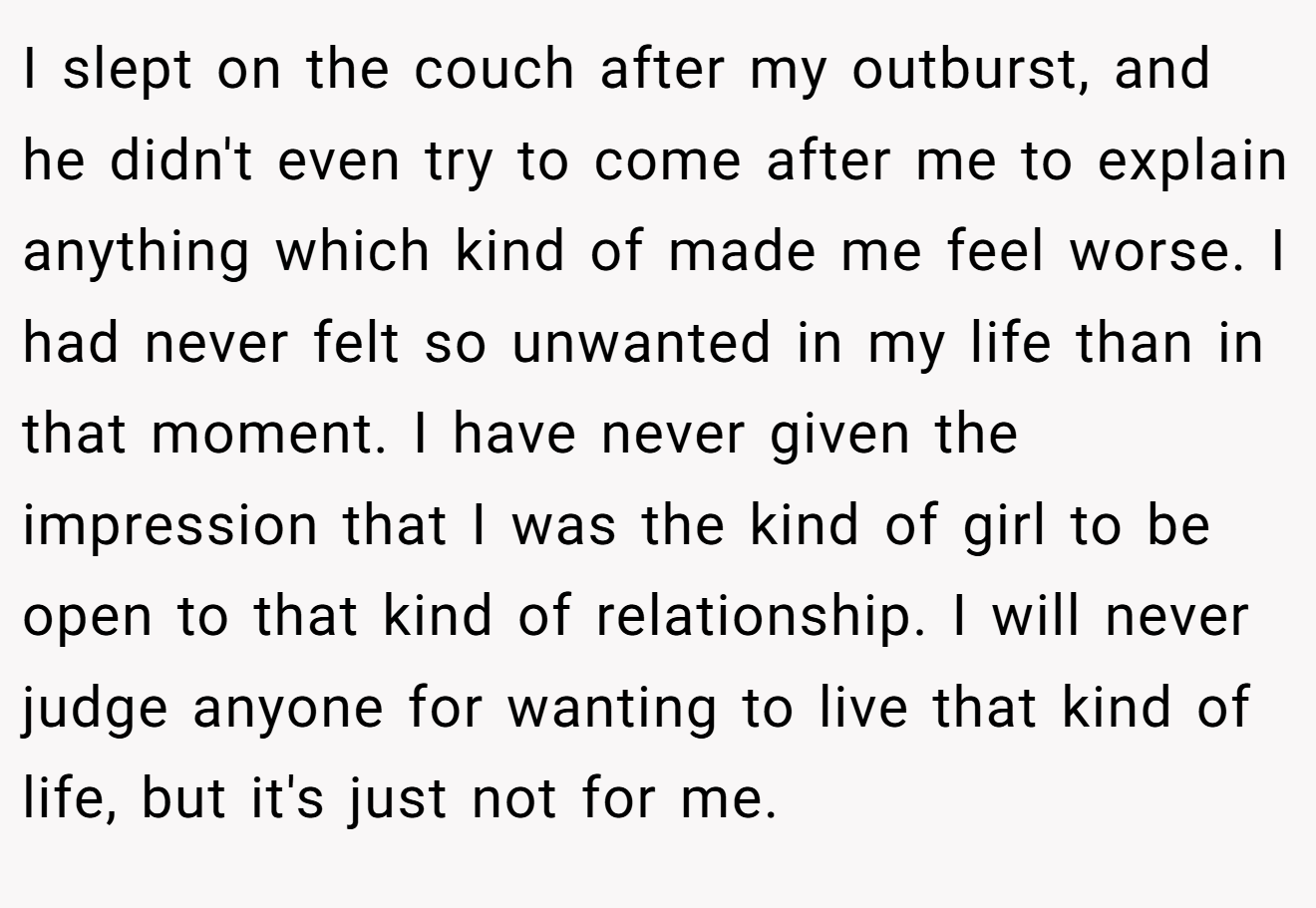 I slept on the couch after my outburst, and he didn't even try to come after me to explain anything which kind of made me feel worse. I had never felt so unwanted in my life than in that moment. I have never given the impression that I was the kind of girl to be open to that kind of relationship. I will never judge anyone for wanting to live that kind of life, but it's just not for me.