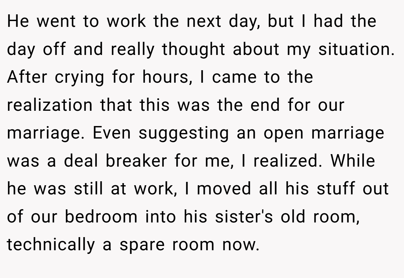 He went to work the next day, but I had the day off and really thought about my situation. After crying for hours, I came to the realization that this was the end for our marriage. Even suggesting an open marriage was a deal breaker for me, I realized. While he was still at work, I moved all his stuff out of our bedroom into his sister's old room, technically a spare room now.