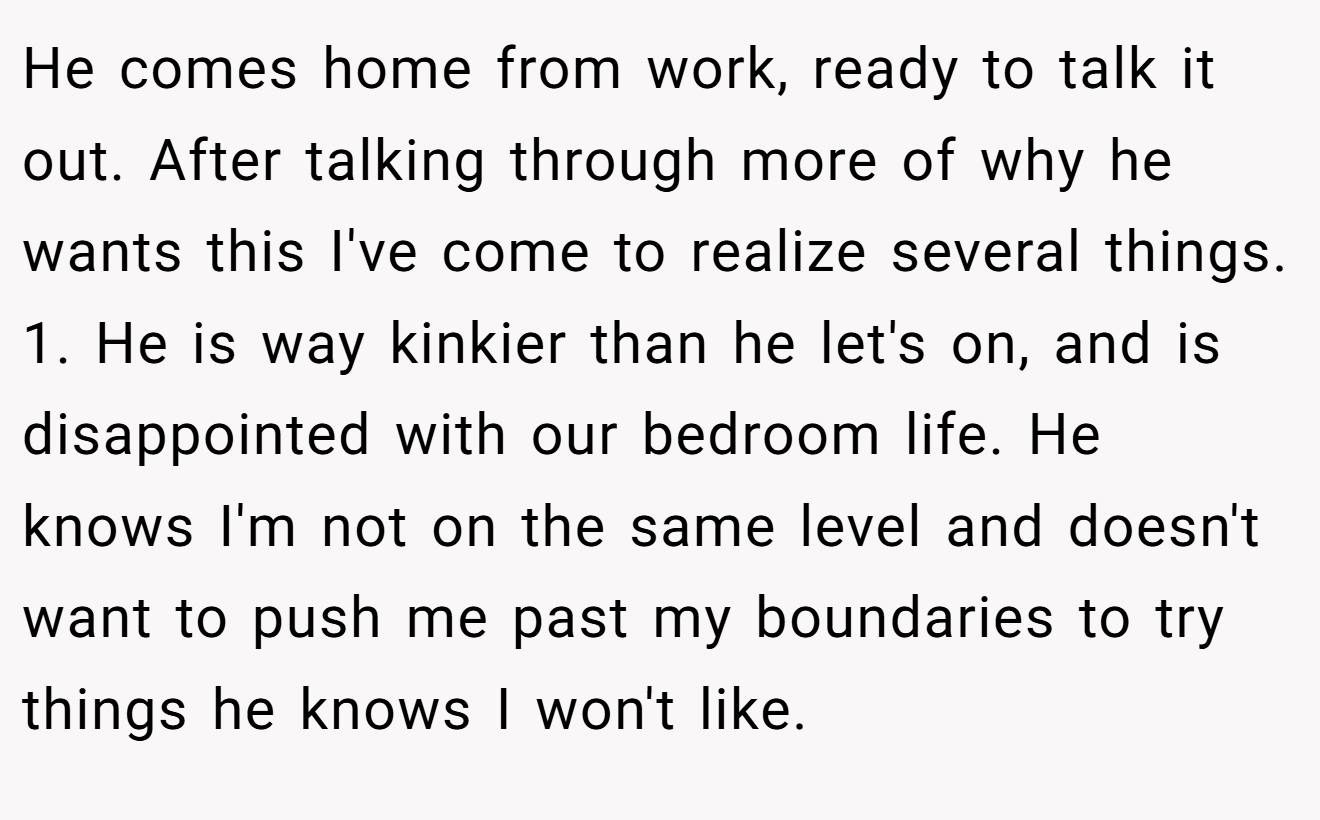 He comes home from work, ready to talk it out. After talking through more of why he wants this I've come to realize several things. 1. He is way kinkier than he let's on, and is disappointed with our bedroom life. He knows I'm not on the same level and doesn't want to push me past my boundaries to try things he knows I won't like.