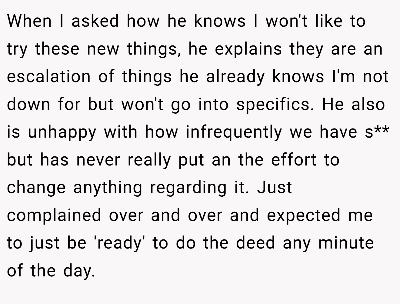 When I asked how he knows I won't like to try these new things, he explains they are an escalation of things he already knows I'm not down for but won't go into specifics. He also is unhappy with how infrequently we have s** but has never really put an the effort to change anything regarding it. Just complained over and over and expected me to just be 'ready' to do the deed any minute of the day.