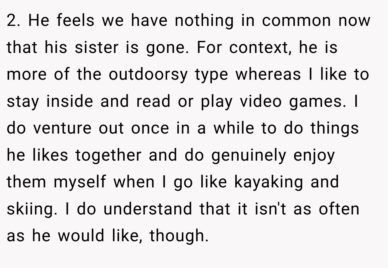 2. He feels we have nothing in common now that his sister is gone. For context, he is more of the outdoorsy type whereas I like to stay inside and read or play video games. I do venture out once in a while to do things he likes together and do genuinely enjoy them myself when I go like kayaking and skiing. I do understand that it isn't as often as he would like, though.