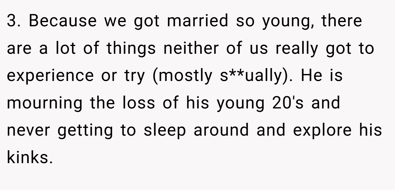 3. Because we got married so young, there are a lot of things neither of us really got to experience or try (mostly s**ually). He is mourning the loss of his young 20's and never getting to sleep around and explore his kinks.