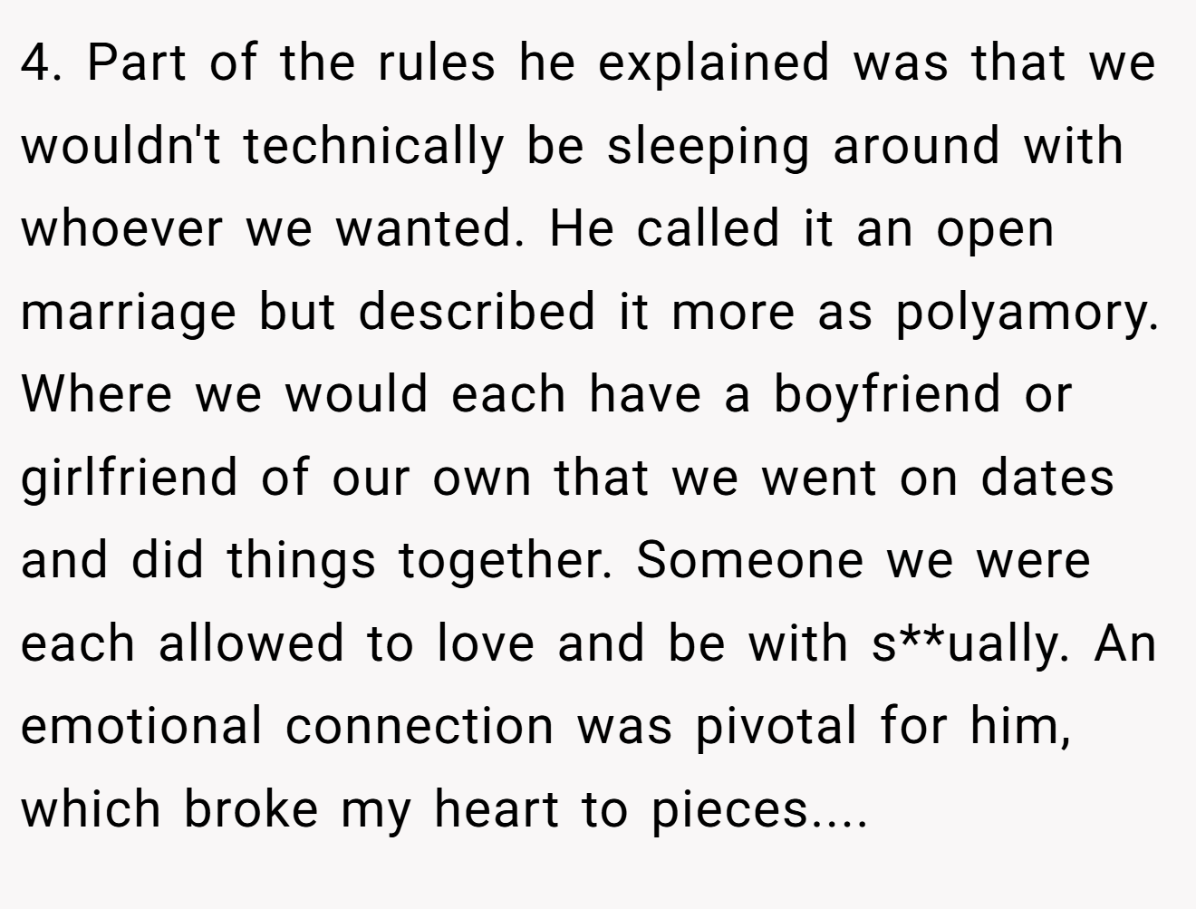 4. Part of the rules he explained was that we wouldn't technically be sleeping around with whoever we wanted. He called it an open marriage but described it more as polyamory. Where we would each have a boyfriend or girlfriend of our own that we went on dates and did things together. Someone we were each allowed to love and be with s**ually. An emotional connection was pivotal for him, which broke my heart to pieces....