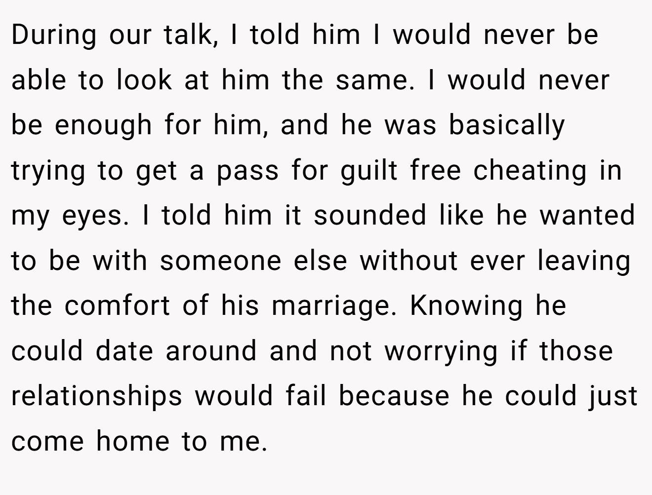 During our talk, I told him I would never be able to look at him the same. I would never be enough for him, and he was basically trying to get a pass for guilt free cheating in my eyes. I told him it sounded like he wanted to be with someone else without ever leaving the comfort of his marriage. Knowing he could date around and not worrying if those relationships would fail because he could just come home to me.