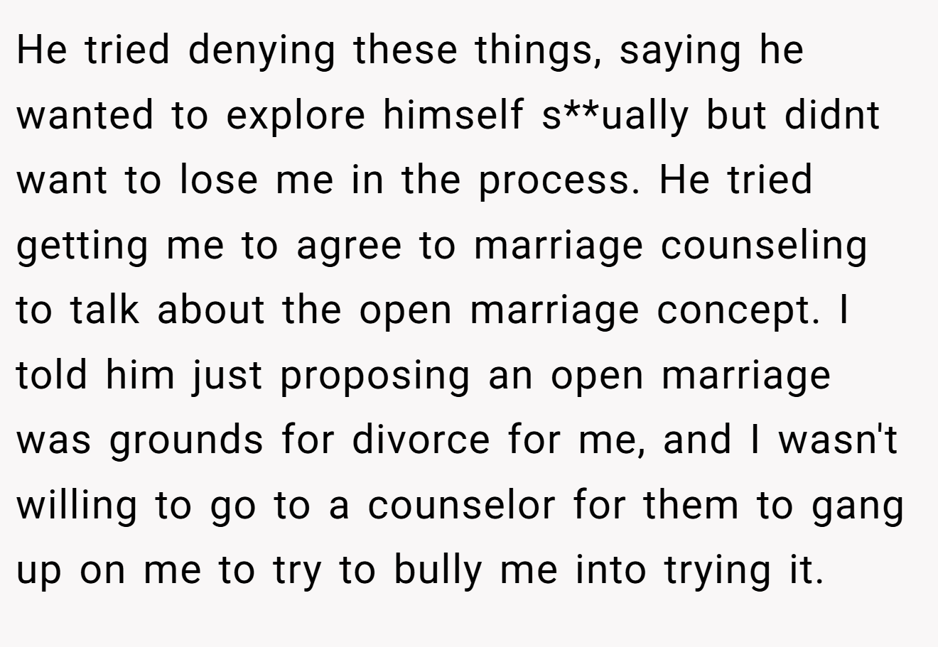 He tried denying these things, saying he wanted to explore himself s**ually but didnt want to lose me in the process. He tried getting me to agree to marriage counseling to talk about the open marriage concept. I told him just proposing an open marriage was grounds for divorce for me, and I wasn't willing to go to a counselor for them to gang up on me to try to bully me into trying it.