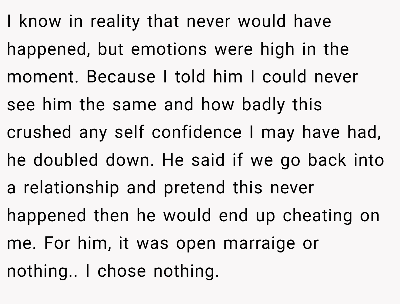I know in reality that never would have happened, but emotions were high in the moment. Because I told him I could never see him the same and how badly this crushed any self confidence I may have had, he doubled down. He said if we go back into a relationship and pretend this never happened then he would end up cheating on me. For him, it was open marraige or nothing.. I chose nothing.