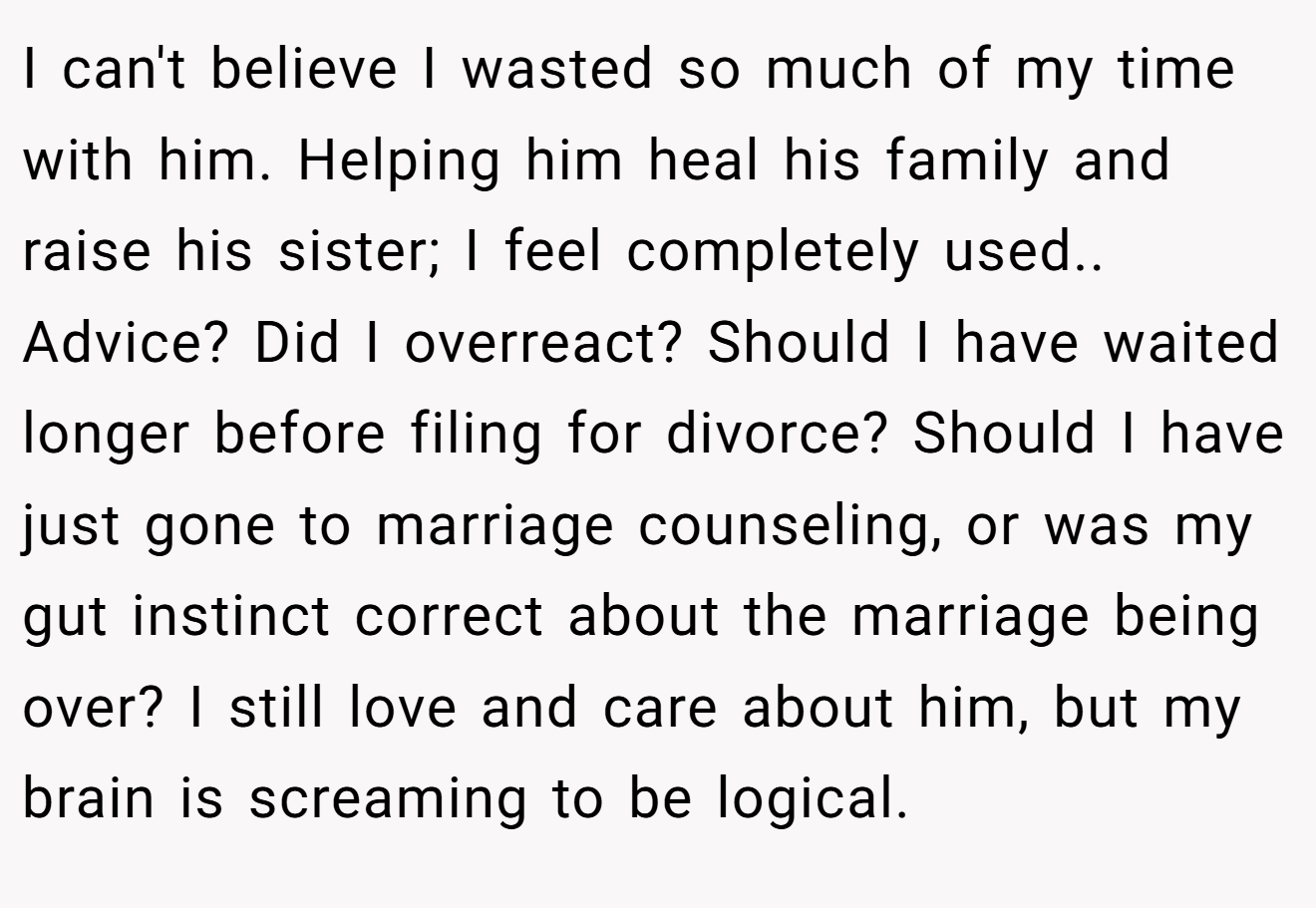 I can't believe I wasted so much of my time with him. Helping him heal his family and raise his sister; I feel completely used.. Advice? Did I overreact? Should I have waited longer before filing for divorce? Should I have just gone to marriage counseling, or was my gut instinct correct about the marriage being over? I still love and care about him, but my brain is screaming to be logical.