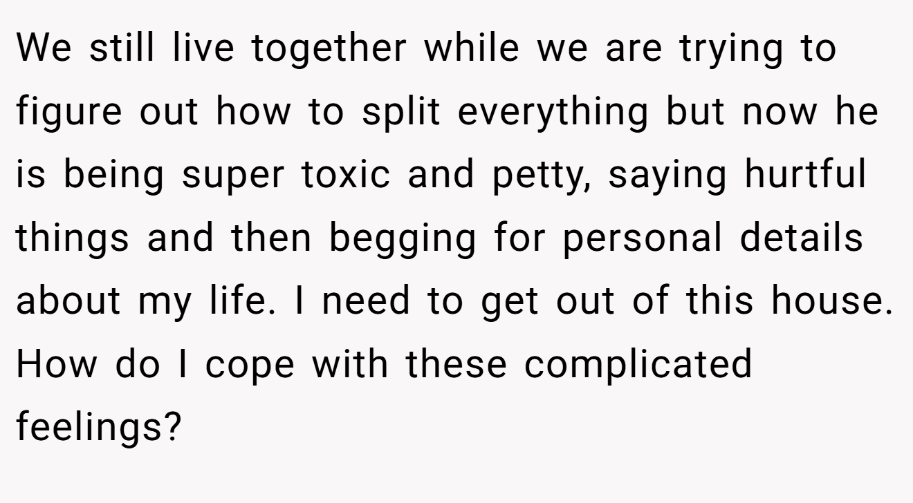 We still live together while we are trying to figure out how to split everything but now he is being super toxic and petty, saying hurtful things and then begging for personal details about my life. I need to get out of this house. How do I cope with these complicated feelings?