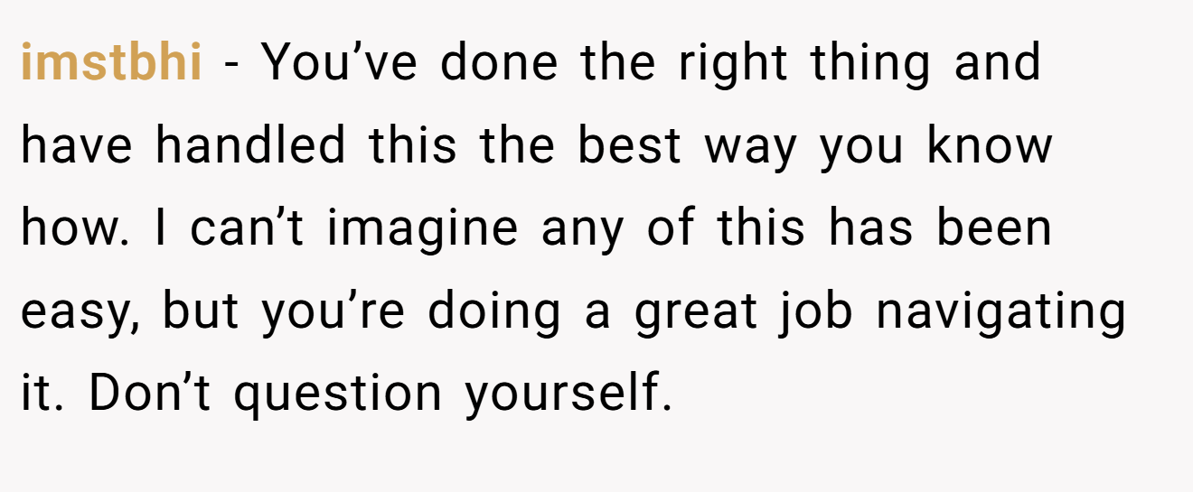 imstbhi − You’ve done the right thing and have handled this the best way you know how. I can’t imagine any of this has been easy, but you’re doing a great job navigating it. Don’t question yourself.