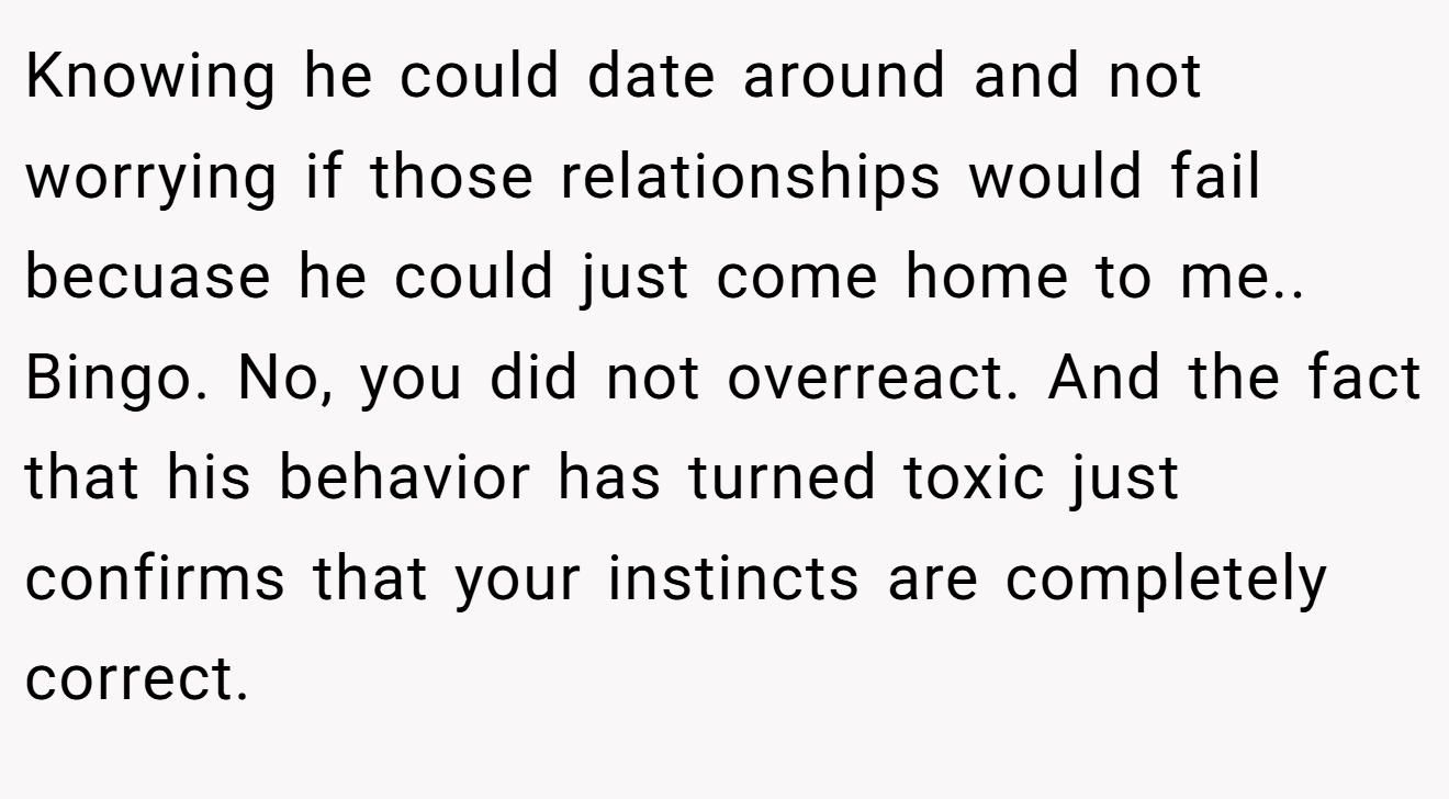 Knowing he could date around and not worrying if those relationships would fail becuase he could just come home to me.. Bingo. No, you did not overreact. And the fact that his behavior has turned toxic just confirms that your instincts are completely correct.