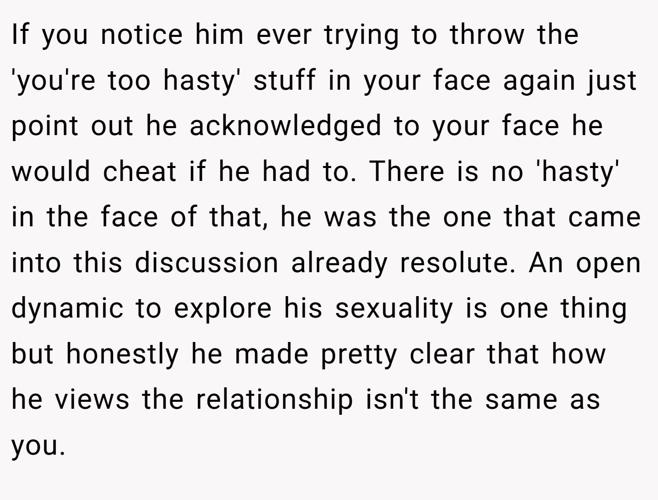 If you notice him ever trying to throw the 'you're too hasty' stuff in your face again just point out he acknowledged to your face he would cheat if he had to. There is no 'hasty' in the face of that, he was the one that came into this discussion already resolute. An open dynamic to explore his sexuality is one thing but honestly he made pretty clear that how he views the relationship isn't the same as you.