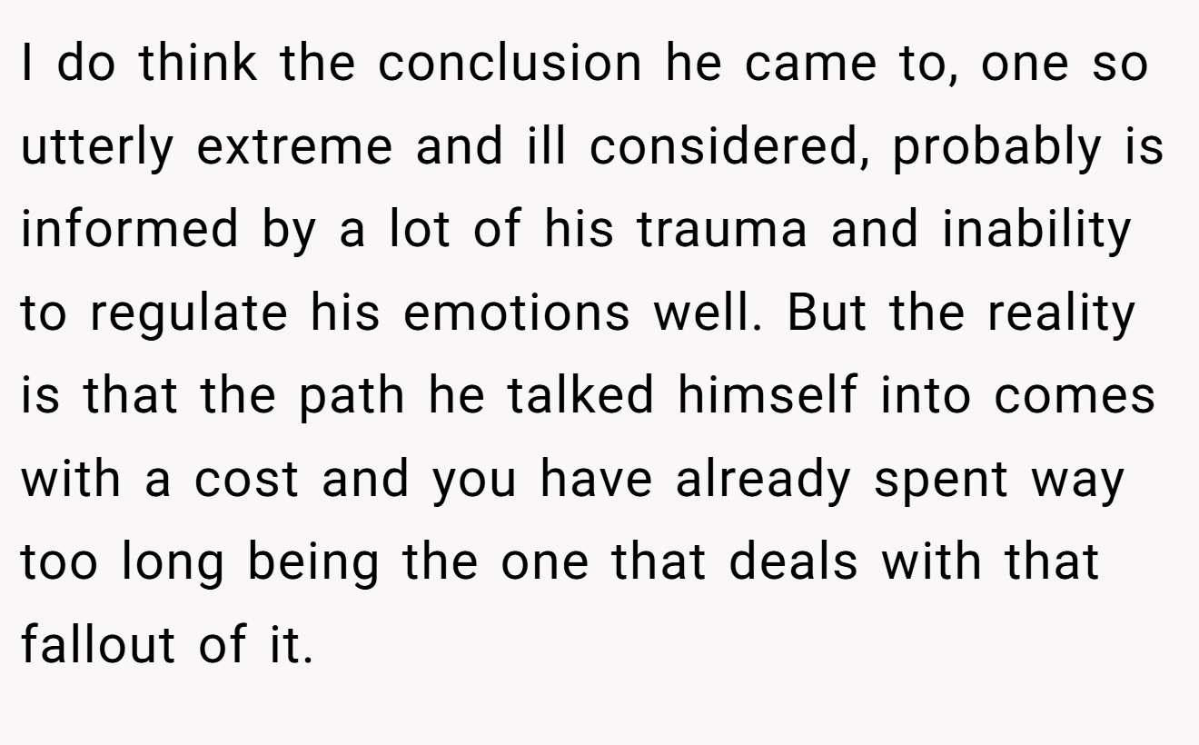 I do think the conclusion he came to, one so utterly extreme and ill considered, probably is informed by a lot of his trauma and inability to regulate his emotions well. But the reality is that the path he talked himself into comes with a cost and you have already spent way too long being the one that deals with that fallout of it.
