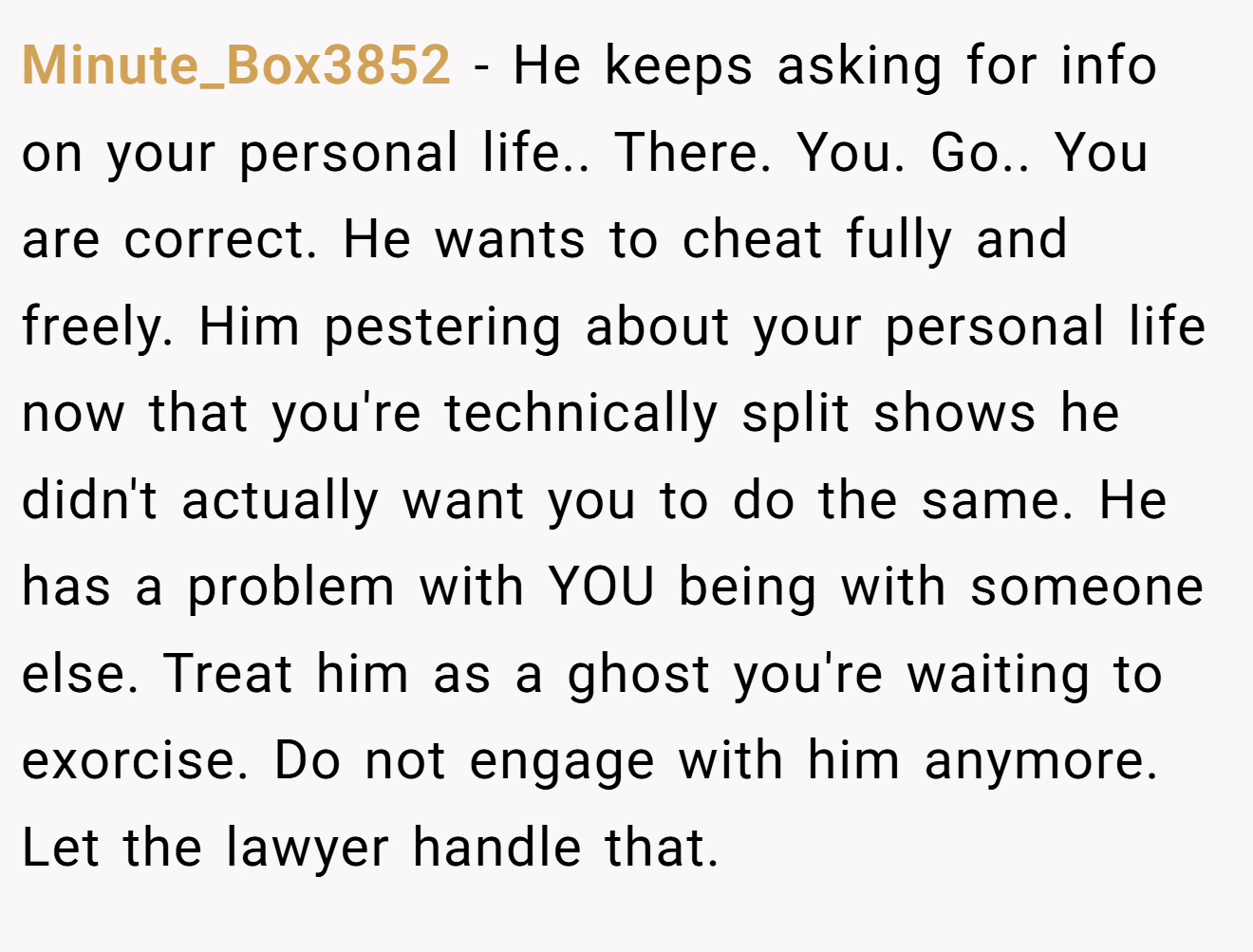 Minute_Box3852 − He keeps asking for info on your personal life.. There. You. Go.. You are correct. He wants to cheat fully and freely. Him pestering about your personal life now that you're technically split shows he didn't actually want you to do the same. He has a problem with YOU being with someone else. Treat him as a ghost you're waiting to exorcise. Do not engage with him anymore. Let the lawyer handle that.