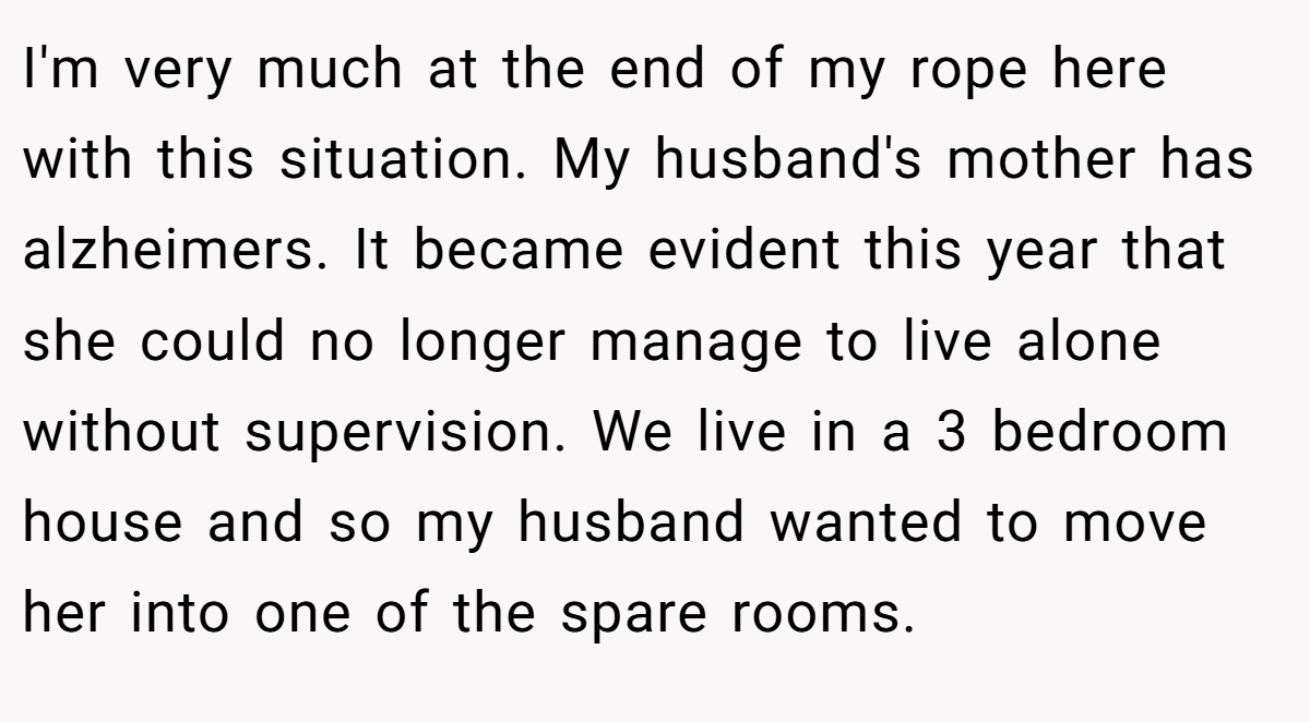 I'm very much at the end of my rope here with this situation. My husband's mother has alzheimers. It became evident this year that she could no longer manage to live alone without supervision. We live in a 3 bedroom house and so my husband wanted to move her into one of the spare rooms.
