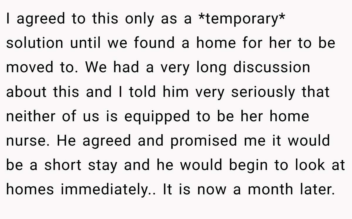 I agreed to this only as a *temporary* solution until we found a home for her to be moved to. We had a very long discussion about this and I told him very seriously that neither of us is equipped to be her home nurse. He agreed and promised me it would be a short stay and he would begin to look at homes immediately.. It is now a month later.