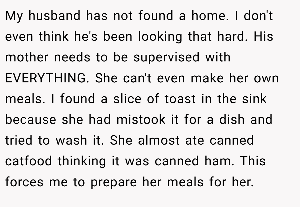 My husband has not found a home. I don't even think he's been looking that hard. His mother needs to be supervised with EVERYTHING. She can't even make her own meals. I found a slice of toast in the sink because she had mistook it for a dish and tried to wash it. She almost ate canned catfood thinking it was canned ham. This forces me to prepare her meals for her.