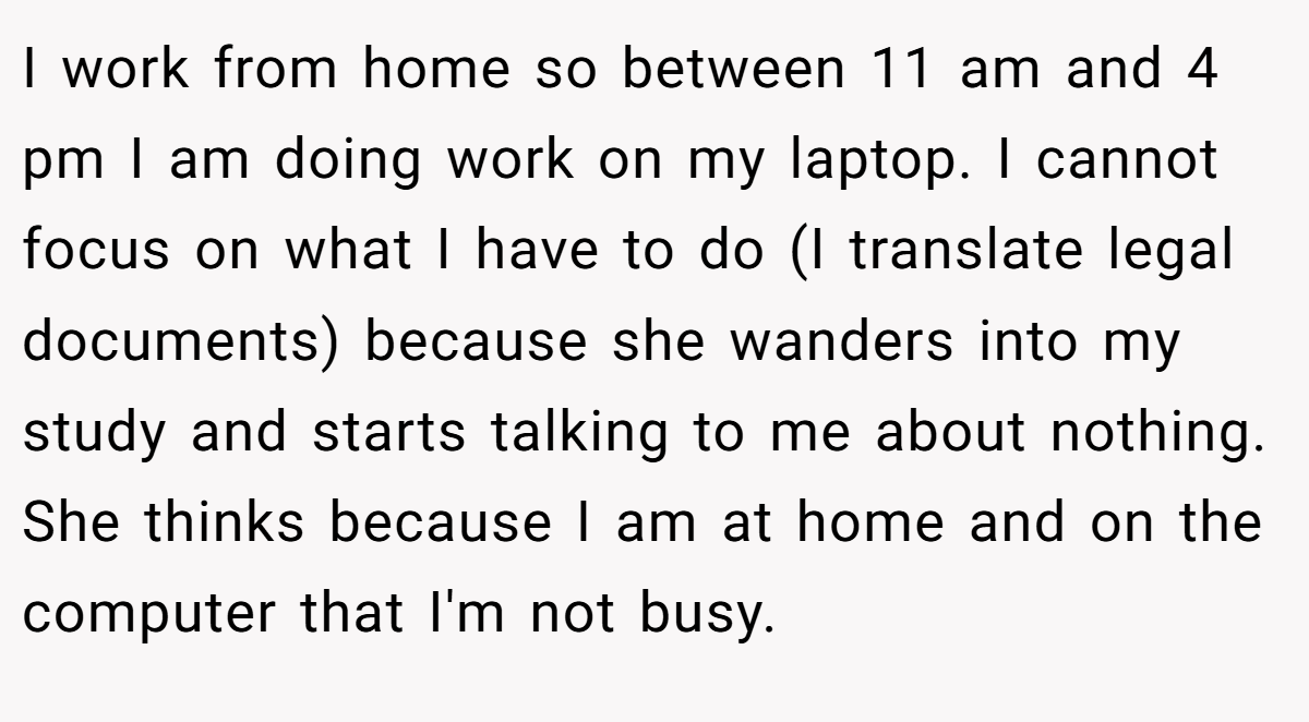 I work from home so between 11 am and 4 pm I am doing work on my laptop. I cannot focus on what I have to do (I translate legal documents) because she wanders into my study and starts talking to me about nothing. She thinks because I am at home and on the computer that I'm not busy.
