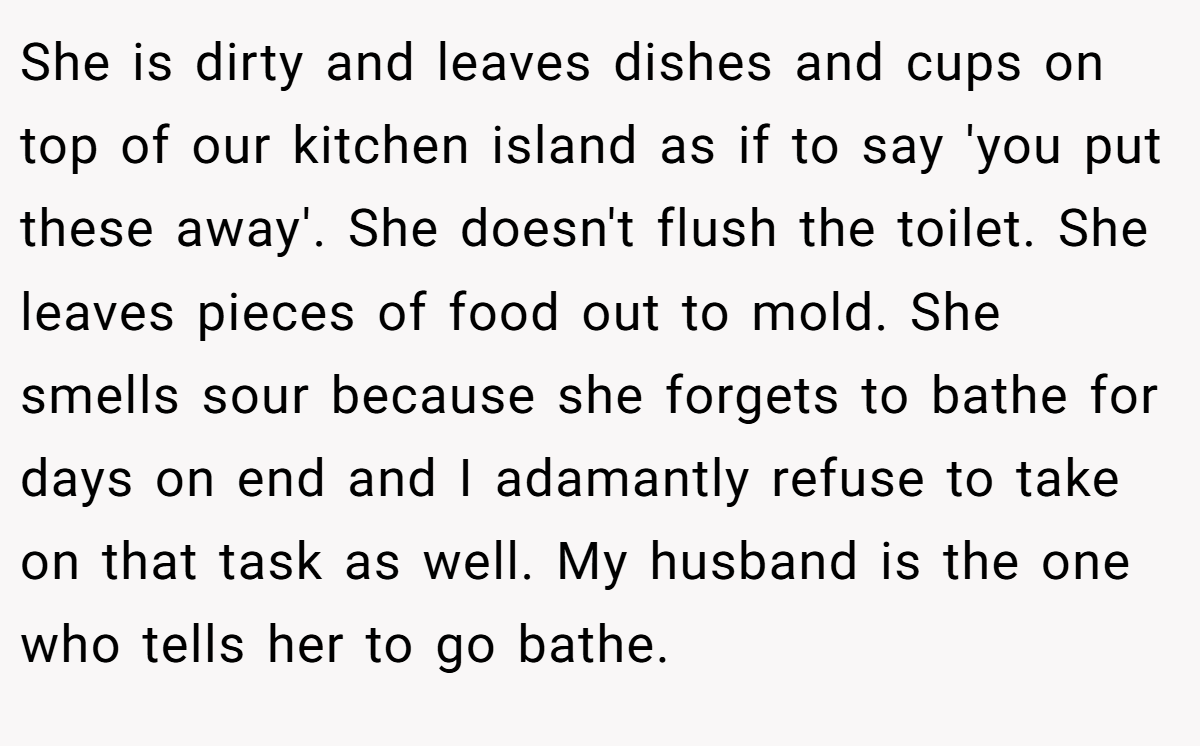 She is dirty and leaves dishes and cups on top of our kitchen island as if to say 'you put these away'. She doesn't flush the toilet. She leaves pieces of food out to mold. She smells sour because she forgets to bathe for days on end and I adamantly refuse to take on that task as well. My husband is the one who tells her to go bathe.