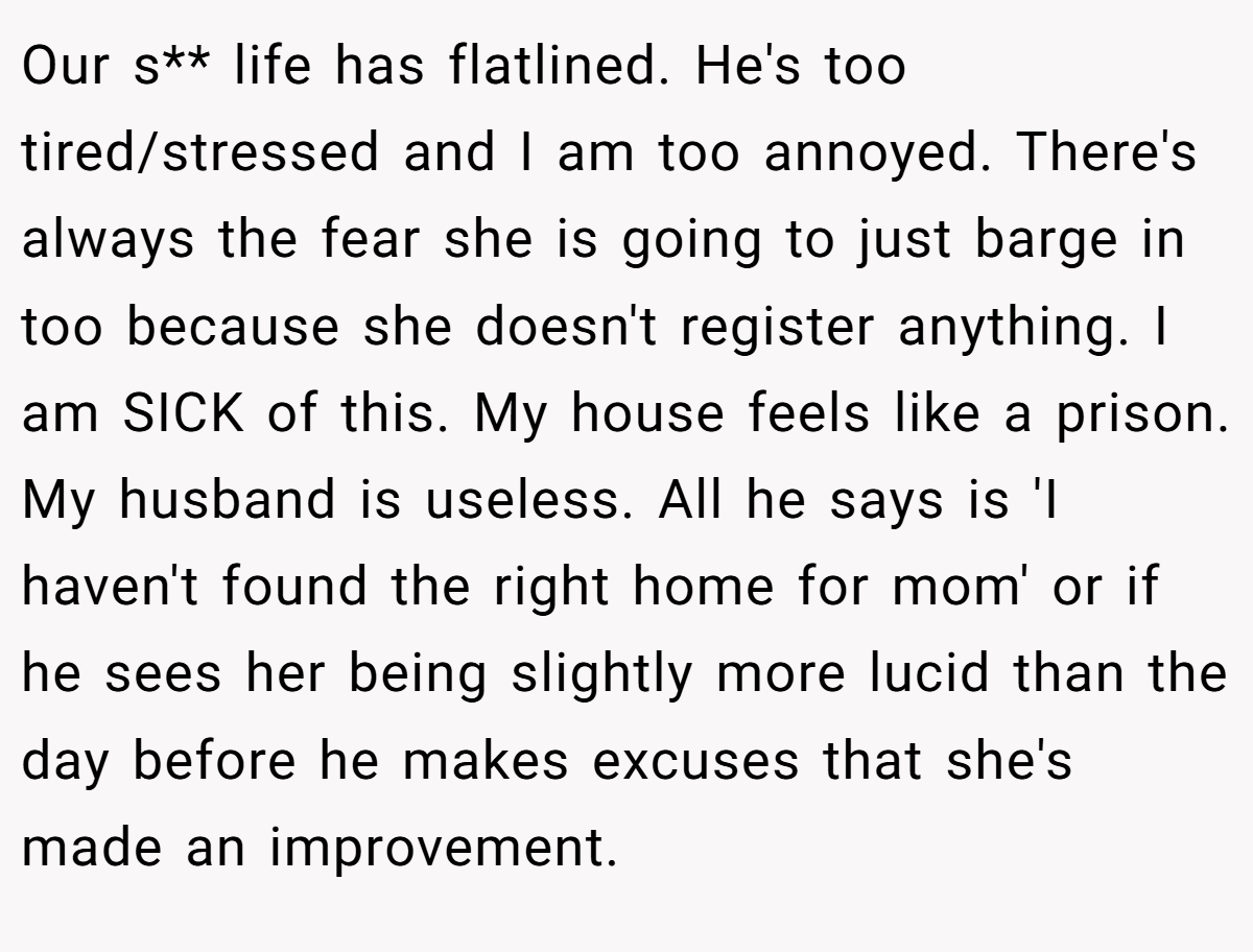 Our s** life has flatlined. He's too tired/stressed and I am too annoyed. There's always the fear she is going to just barge in too because she doesn't register anything. I am SICK of this. My house feels like a prison. My husband is useless. All he says is 'I haven't found the right home for mom' or if he sees her being slightly more lucid than the day before he makes excuses that she's made an improvement.