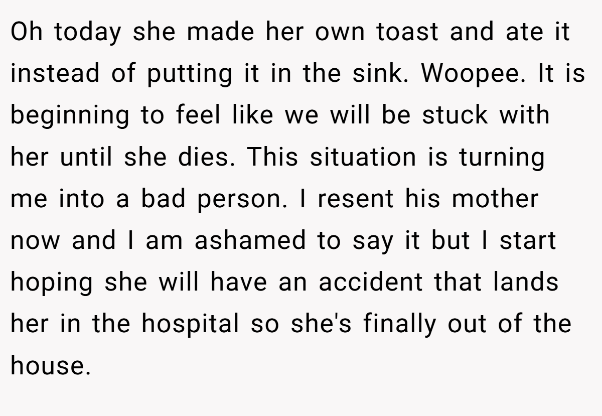 Oh today she made her own toast and ate it instead of putting it in the sink. Woopee. It is beginning to feel like we will be stuck with her until she dies. This situation is turning me into a bad person. I resent his mother now and I am ashamed to say it but I start hoping she will have an accident that lands her in the hospital so she's finally out of the house.