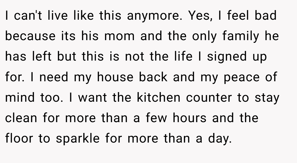 I can't live like this anymore. Yes, I feel bad because its his mom and the only family he has left but this is not the life I signed up for. I need my house back and my peace of mind too. I want the kitchen counter to stay clean for more than a few hours and the floor to sparkle for more than a day.