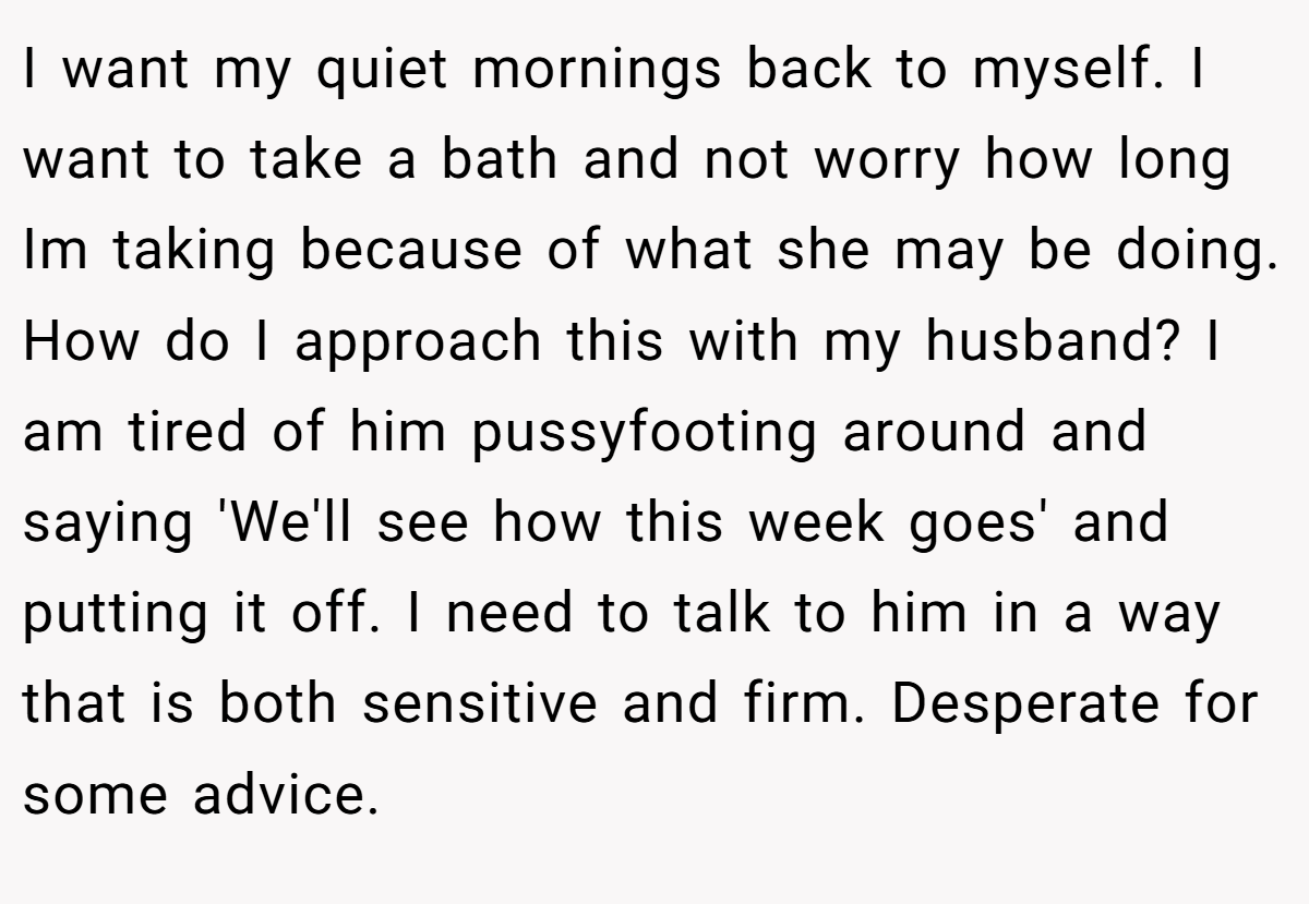 I want my quiet mornings back to myself. I want to take a bath and not worry how long Im taking because of what she may be doing. How do I approach this with my husband? I am tired of him pussyfooting around and saying 'We'll see how this week goes' and putting it off. I need to talk to him in a way that is both sensitive and firm. Desperate for some advice.