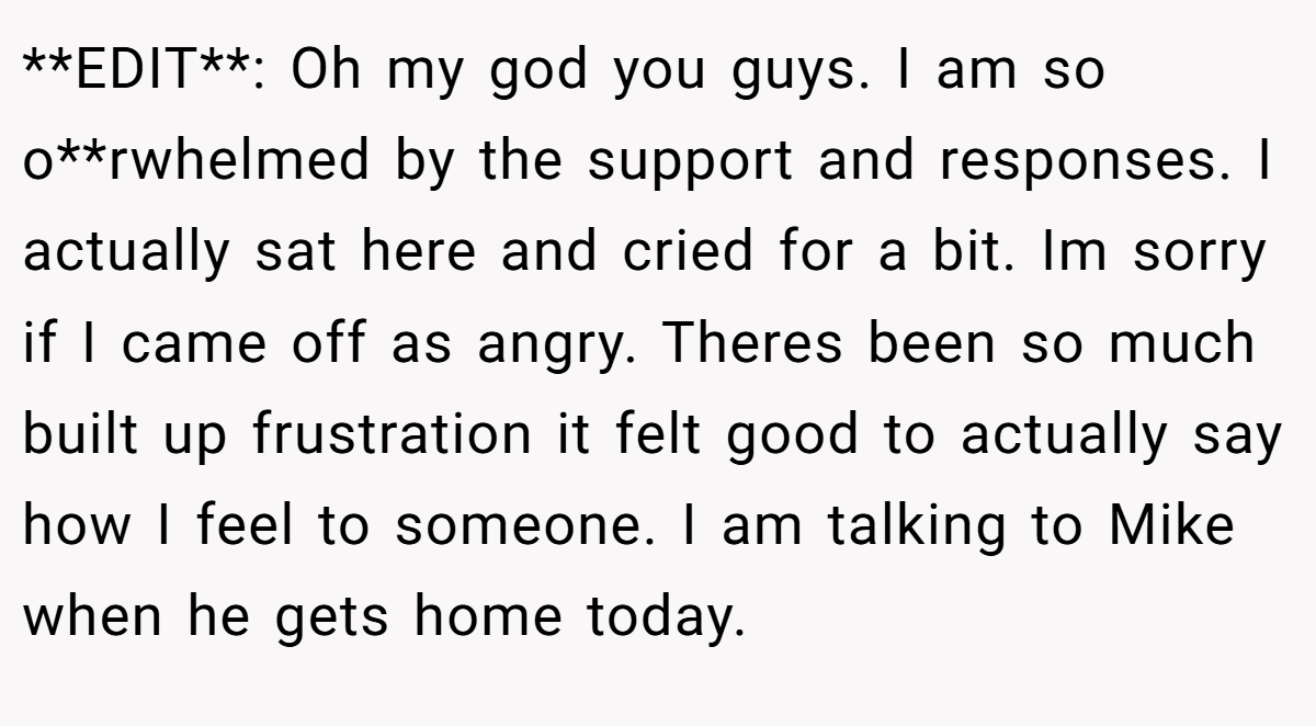 **EDIT**: Oh my god you guys. I am so o**rwhelmed by the support and responses. I actually sat here and cried for a bit. Im sorry if I came off as angry. Theres been so much built up frustration it felt good to actually say how I feel to someone. I am talking to Mike when he gets home today.